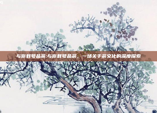 与你群号品茶:与你群号品茶，一场关于茶文化的深度探索