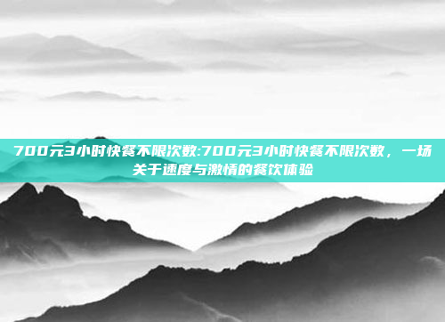 700元3小时快餐不限次数:700元3小时快餐不限次数，一场关于速度与激情的餐饮体验