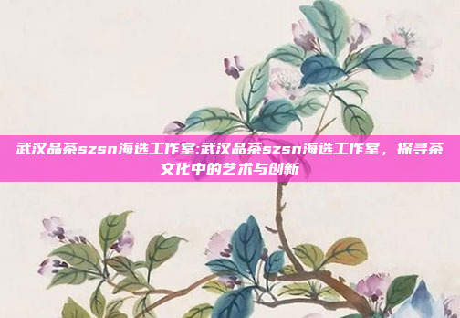 武汉品茶szsn海选工作室:武汉品茶szsn海选工作室，探寻茶文化中的艺术与创新