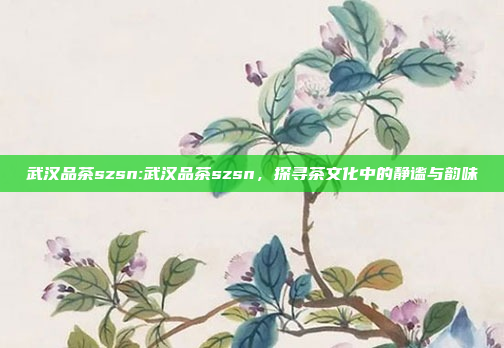 武汉品茶szsn:武汉品茶szsn，探寻茶文化中的静谧与韵味