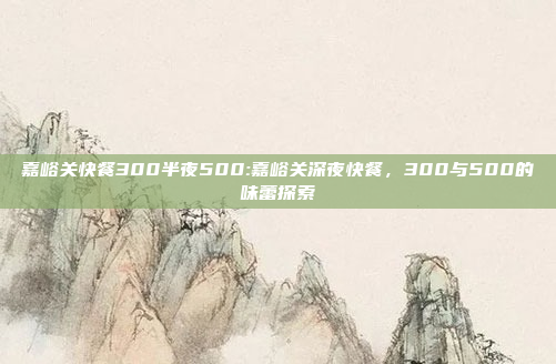 嘉峪关快餐300半夜500:嘉峪关深夜快餐，300与500的味蕾探索