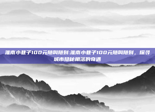 淮南小巷子100元随叫随到:淮南小巷子100元随叫随到，探寻城市隐秘角落的奇遇