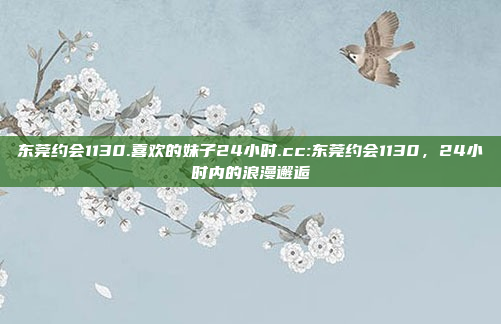 东莞约会1130.喜欢的妹子24小时.cc:东莞约会1130，24小时内的浪漫邂逅