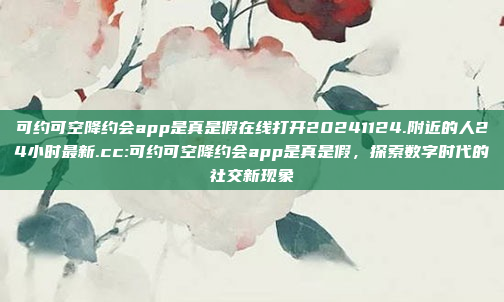 可约可空降约会app是真是假在线打开20241124.附近的人24小时最新.cc:可约可空降约会app是真是假，探索数字时代的社交新现象