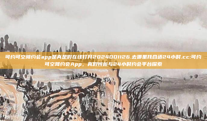 可约可空降约会app是真是假在线打开2024DD1126.去哪里找合适24小时.cc:可约可空降约会App，真假辨析与24小时约会平台探索