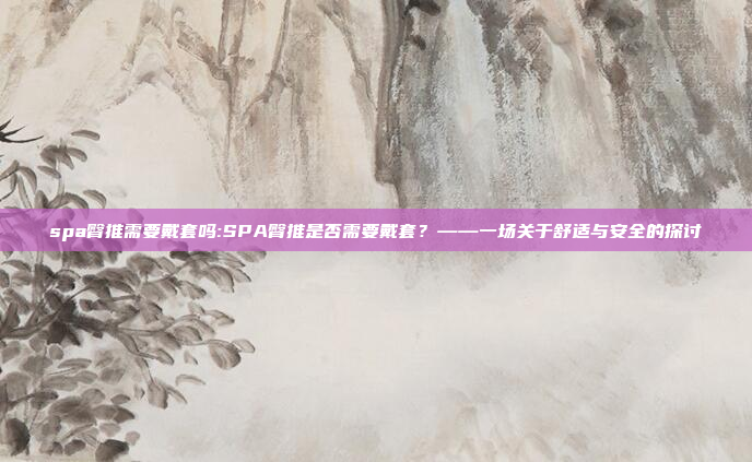 spa臀推需要戴套吗:SPA臀推是否需要戴套？——一场关于舒适与安全的探讨