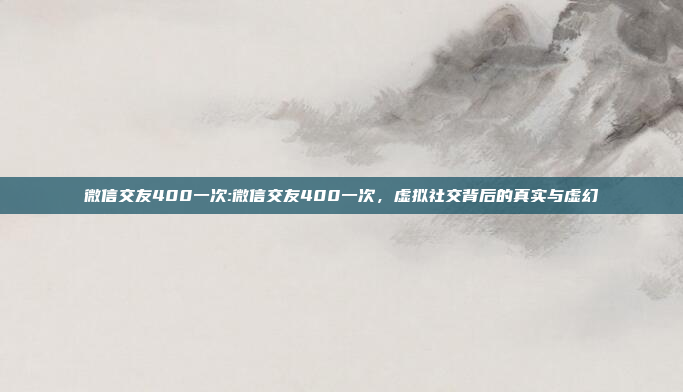 微信交友400一次:微信交友400一次，虚拟社交背后的真实与虚幻