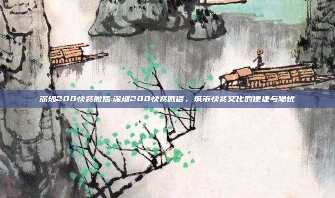 深圳200快餐微信:深圳200快餐微信，城市快餐文化的便捷与隐忧