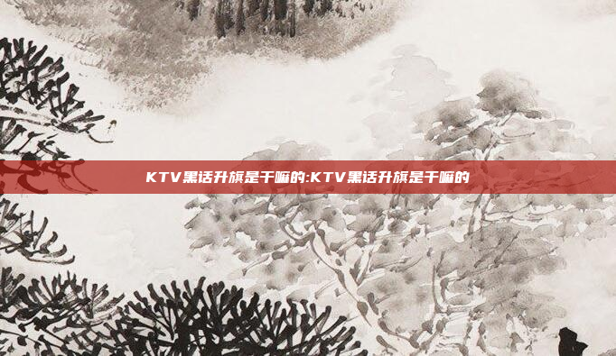 KTV黑话升旗是干嘛的:KTV黑话升旗是干嘛的