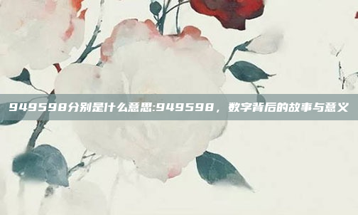 949598分别是什么意思:949598，数字背后的故事与意义