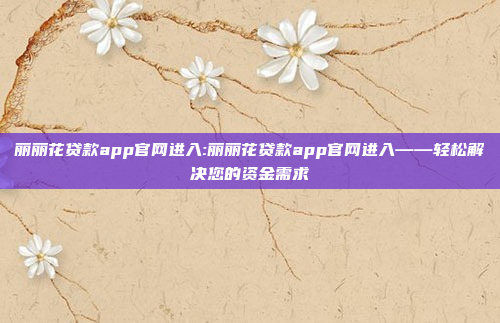 丽丽花贷款app官网进入:丽丽花贷款app官网进入——轻松解决您的资金需求