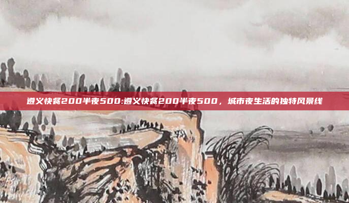 遵义快餐200半夜500:遵义快餐200半夜500，城市夜生活的独特风景线