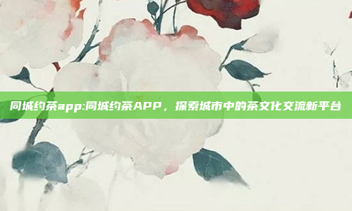 同城约茶app:同城约茶APP，探索城市中的茶文化交流新平台