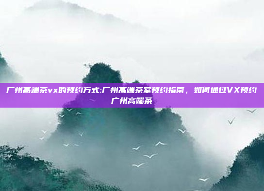 广州高端茶vx的预约方式:广州高端茶室预约指南，如何通过VX预约广州高端茶