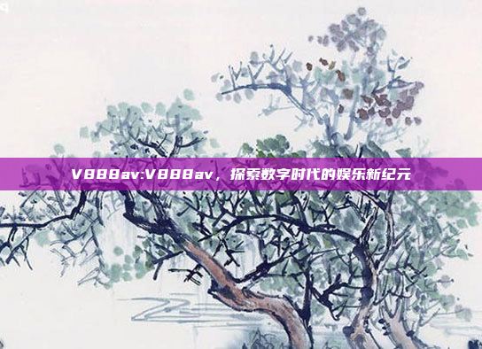 V888av:V888av，探索数字时代的娱乐新纪元