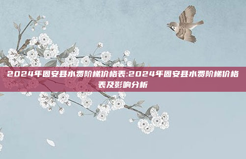 2024年固安县水费阶梯价格表:2024年固安县水费阶梯价格表及影响分析