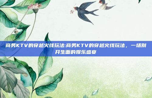 商务KTV的穿越火线玩法:商务KTV的穿越火线玩法，一场别开生面的娱乐盛宴