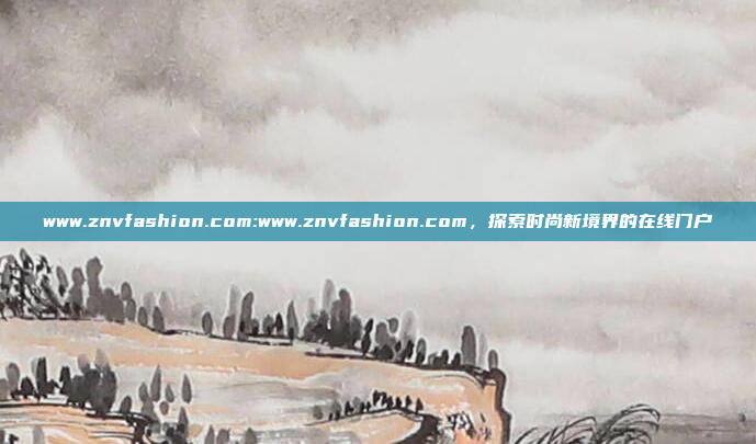 www.znvfashion.com:www.znvfashion.com，探索时尚新境界的在线门户