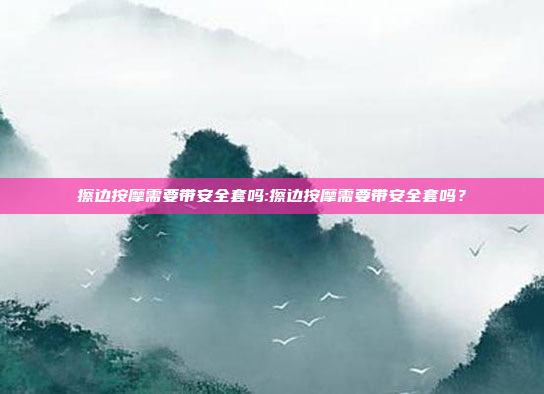 擦边按摩需要带安全套吗:擦边按摩需要带安全套吗？