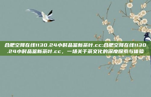 合肥空降在线1130.24小时品鉴新茶叶.cc:合肥空降在线1130.24小时品鉴新茶叶.cc，一场关于茶文化的深度探索与体验