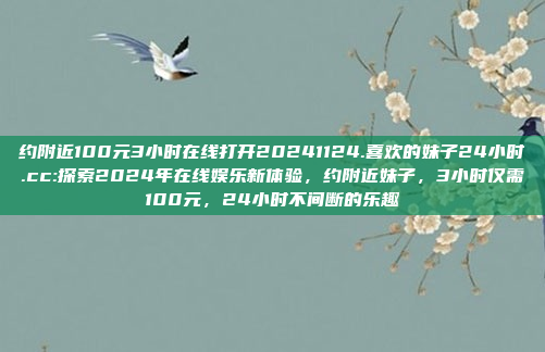 约附近100元3小时在线打开20241124.喜欢的妹子24小时.cc:探索2024年在线娱乐新体验，约附近妹子，3小时仅需100元，24小时不间断的乐趣