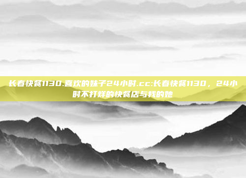 长春快餐1130.喜欢的妹子24小时.cc:长春快餐1130，24小时不打烊的快餐店与我的她