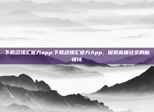 下载名媛汇官方app:下载名媛汇官方App，探索高端社交的新领域