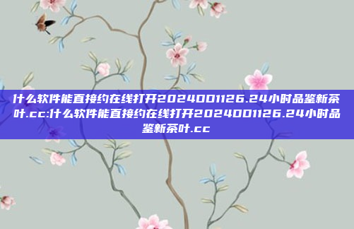 什么软件能直接约在线打开2024DD1126.24小时品鉴新茶叶.cc:什么软件能直接约在线打开2024DD1126.24小时品鉴新茶叶.cc