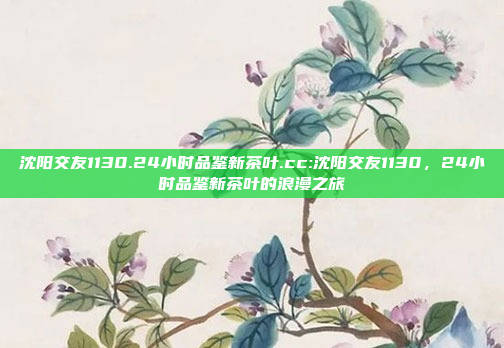 沈阳交友1130.24小时品鉴新茶叶.cc:沈阳交友1130，24小时品鉴新茶叶的浪漫之旅