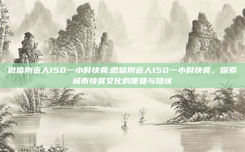 微信附近人150一小时快餐:微信附近人150一小时快餐，探索城市快餐文化的便捷与隐忧