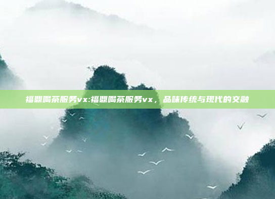 福鼎喝茶服务vx:福鼎喝茶服务vx，品味传统与现代的交融