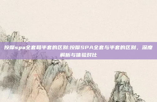 按摩spa全套和半套的区别:按摩SPA全套与半套的区别，深度解析与体验对比