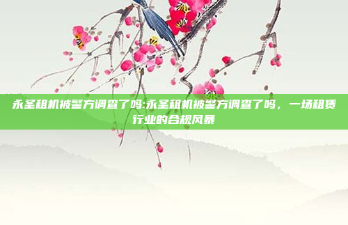 永圣租机被警方调查了吗:永圣租机被警方调查了吗，一场租赁行业的合规风暴