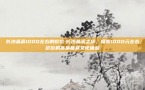 长沙品茶1000左右的价位:长沙品茶之旅，探索1000元左右价位的高品质茶文化体验