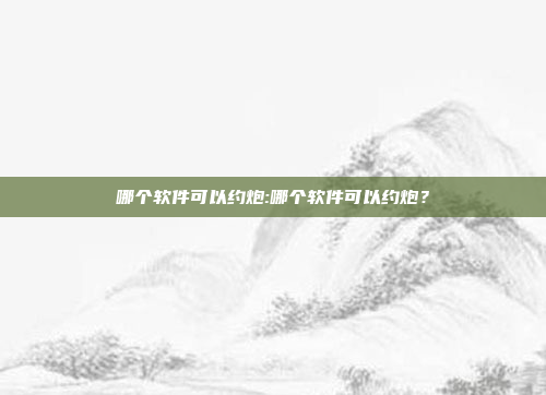 哪个软件可以约炮:哪个软件可以约炮？