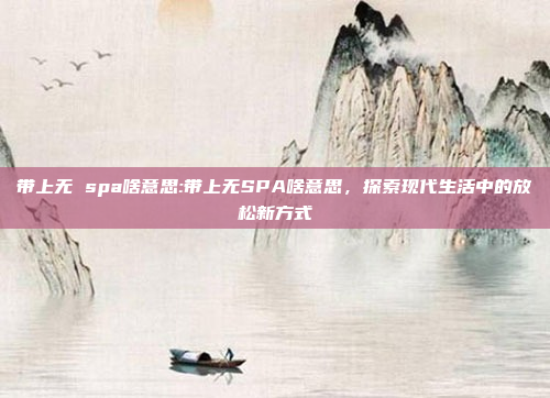 带上无 spa啥意思:带上无SPA啥意思，探索现代生活中的放松新方式