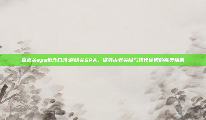 嘉峪关spa包含口吗:嘉峪关SPA，探寻古老关隘与现代休闲的完美结合