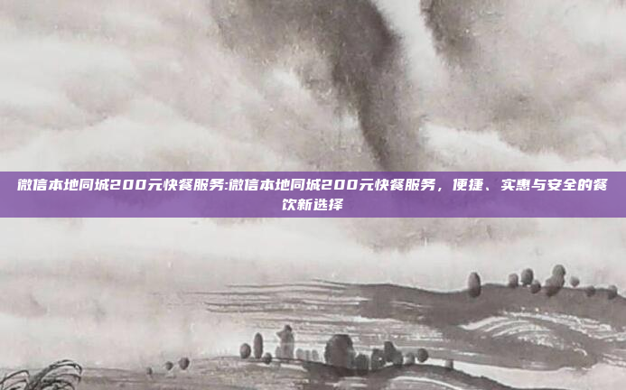 微信本地同城200元快餐服务:微信本地同城200元快餐服务，便捷、实惠与安全的餐饮新选择