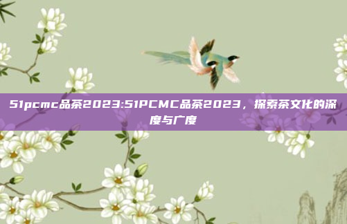 51pcmc品茶2023:51PCMC品茶2023，探索茶文化的深度与广度