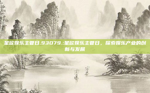 星欧娱乐主管日.93O79.:星欧娱乐主管日，探索娱乐产业的创新与发展