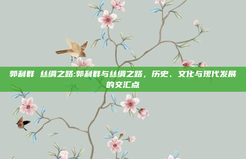 郭利群 丝绸之路:郭利群与丝绸之路，历史、文化与现代发展的交汇点