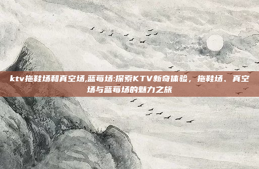 ktv拖鞋场和真空场,蓝莓场:探索KTV新奇体验，拖鞋场、真空场与蓝莓场的魅力之旅