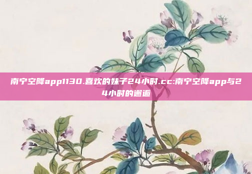 南宁空降app1130.喜欢的妹子24小时.cc:南宁空降app与24小时的邂逅