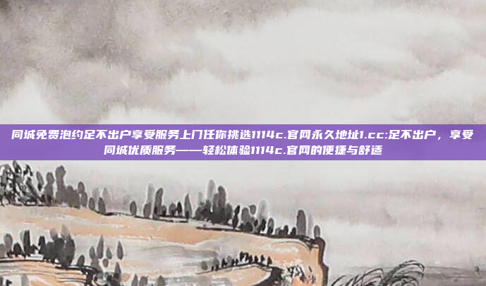 同城免费泡约足不出户享受服务上门任你挑选1114c.官网永久地址1.cc:足不出户，享受同城优质服务——轻松体验1114c.官网的便捷与舒适