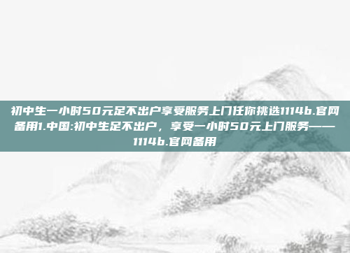 初中生一小时50元足不出户享受服务上门任你挑选1114b.官网备用1.中国:初中生足不出户，享受一小时50元上门服务——1114b.官网备用