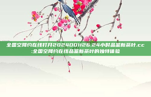 全国空降约在线打开2024DD1126.24小时品鉴新茶叶.cc:全国空降约在线品鉴新茶叶的独特体验