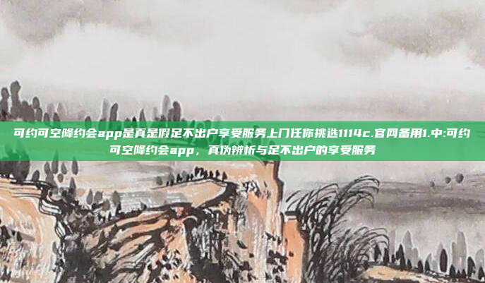 可约可空降约会app是真是假足不出户享受服务上门任你挑选1114c.官网备用1.中:可约可空降约会app，真伪辨析与足不出户的享受服务