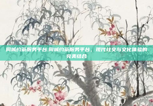 同城约茶服务平台:同城约茶服务平台，现代社交与文化体验的完美结合