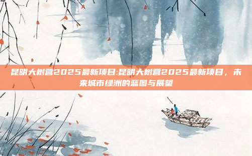 昆明大树营2025最新项目:昆明大树营2025最新项目，未来城市绿洲的蓝图与展望