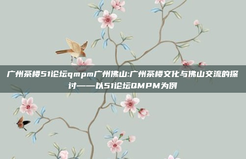 广州茶楼51论坛qmpm广州佛山:广州茶楼文化与佛山交流的探讨——以51论坛QMPM为例